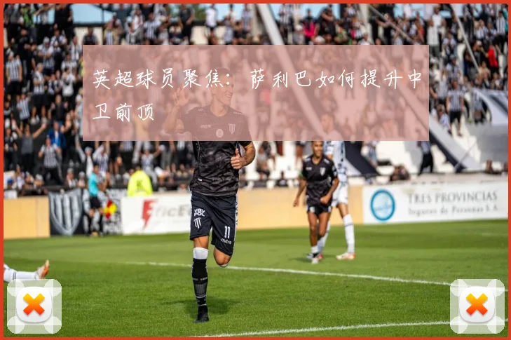 英超球员聚焦:萨利巴如何提升中卫前顶
