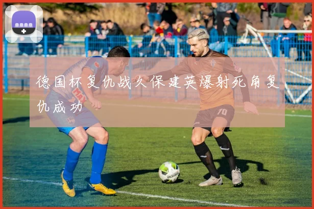 德国杯复仇战久保建英爆射死角复仇成功