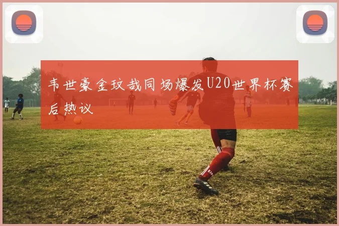 韦世豪金玟哉同场爆发U20世界杯赛后热议