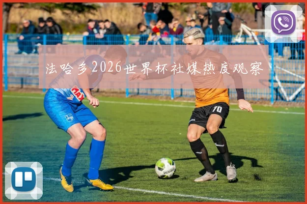 法哈多2026世界杯社媒热度观察