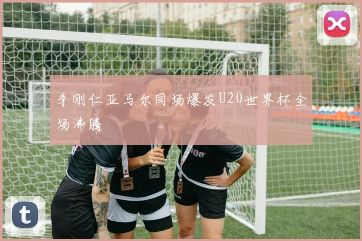 李刚仁亚马尔同场爆发U20世界杯全场沸腾