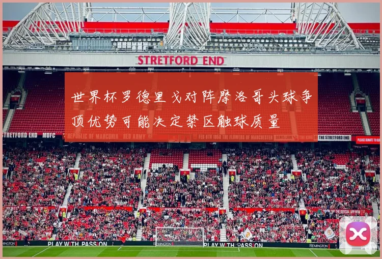世界杯罗德里戈对阵摩洛哥头球争顶优势可能决定禁区触球质量