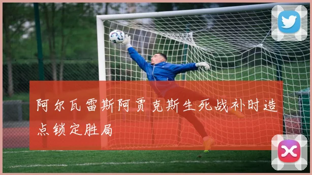 阿尔瓦雷斯阿贾克斯生死战补时造点锁定胜局