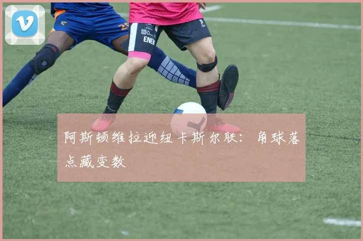 阿斯顿维拉迎纽卡斯尔联:角球落点藏变数