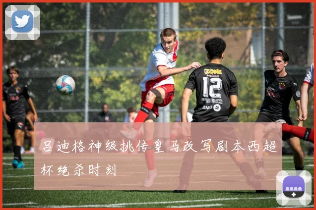吕迪格神级挑传皇马改写剧本西超杯绝杀时刻