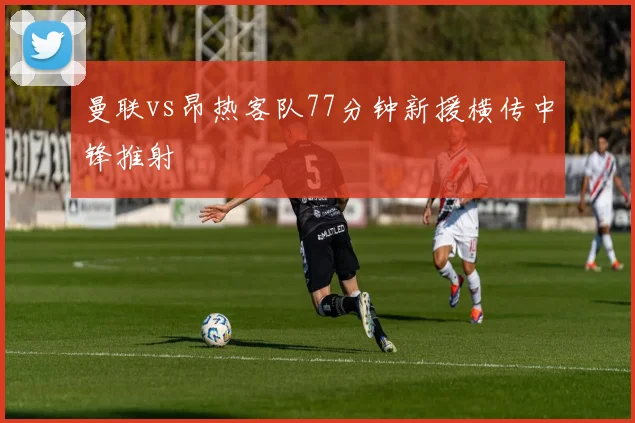 曼联vs昂热客队77分钟新援横传中锋推射