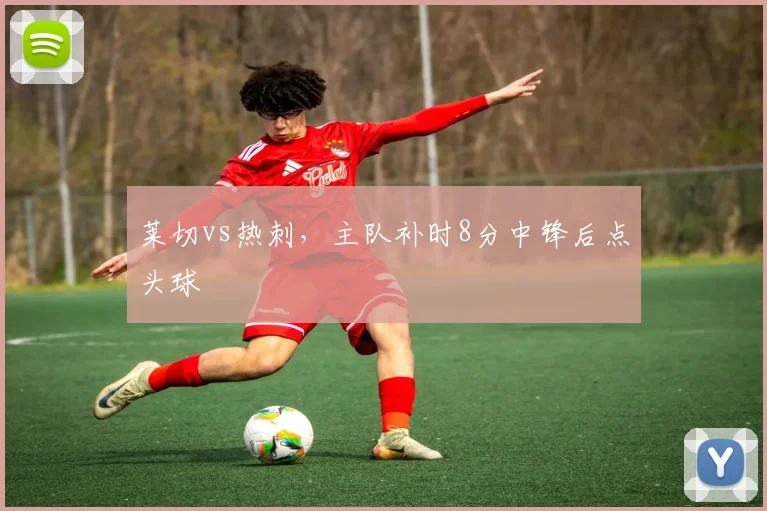 莱切vs热刺，主队补时8分中锋后点头球
