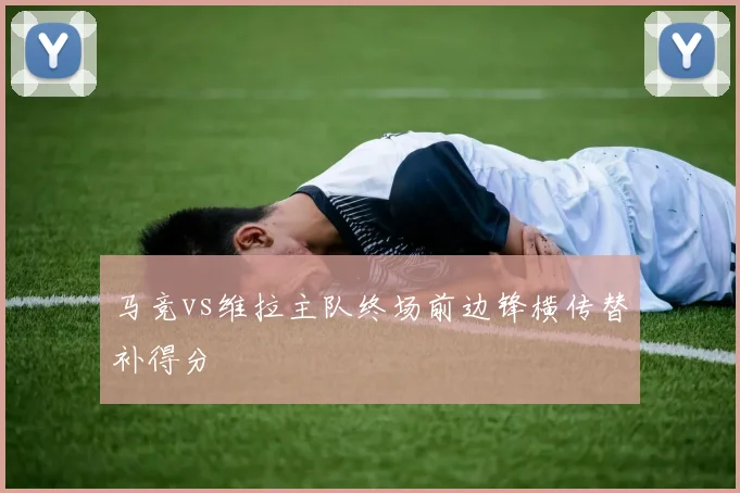 马竞vs维拉主队终场前边锋横传替补得分