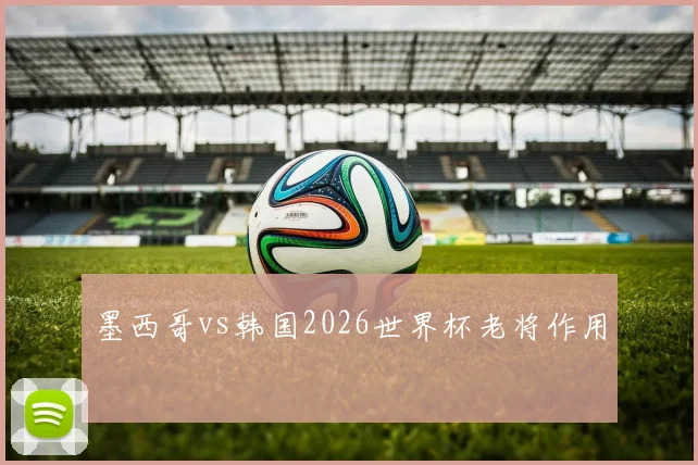 墨西哥vs韩国2026世界杯老将作用