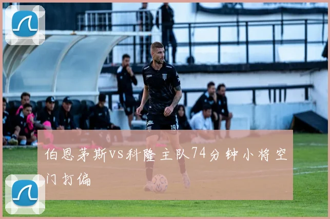 伯恩茅斯vs科隆主队74分钟小将空门打偏