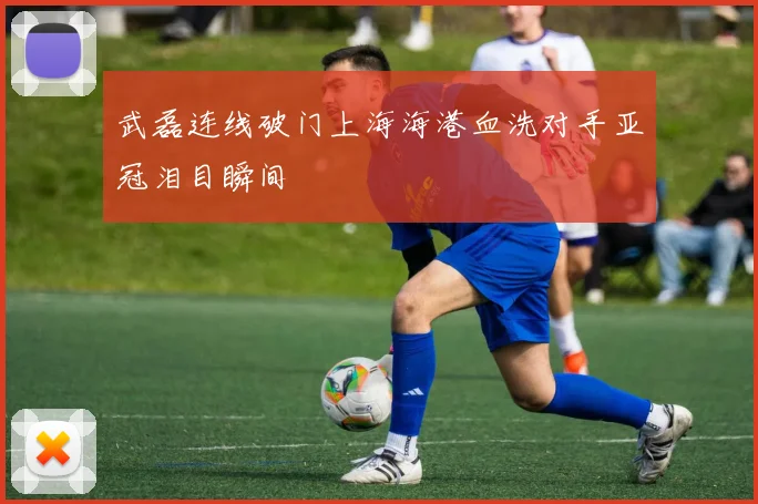 武磊连线破门上海海港血洗对手亚冠泪目瞬间