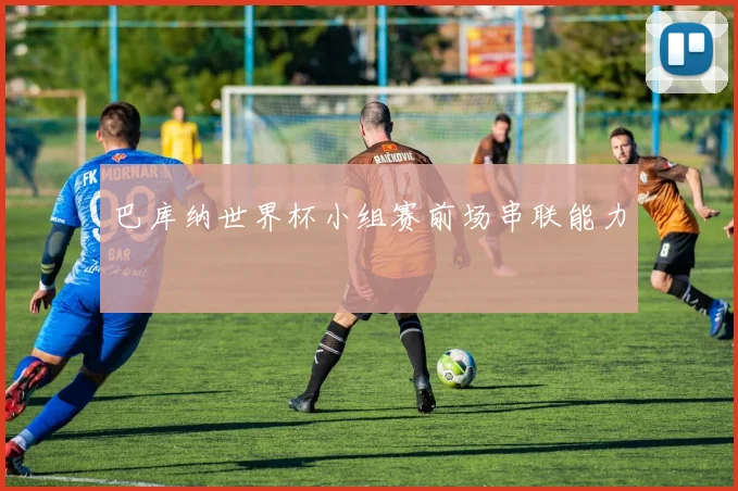 巴库纳世界杯小组赛前场串联能力