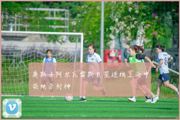 奥斯卡阿尔瓦雷斯巨星连线上海申花绝杀封神