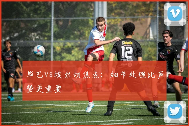 毕巴vs埃尔切焦点:细节处理比声势更重要